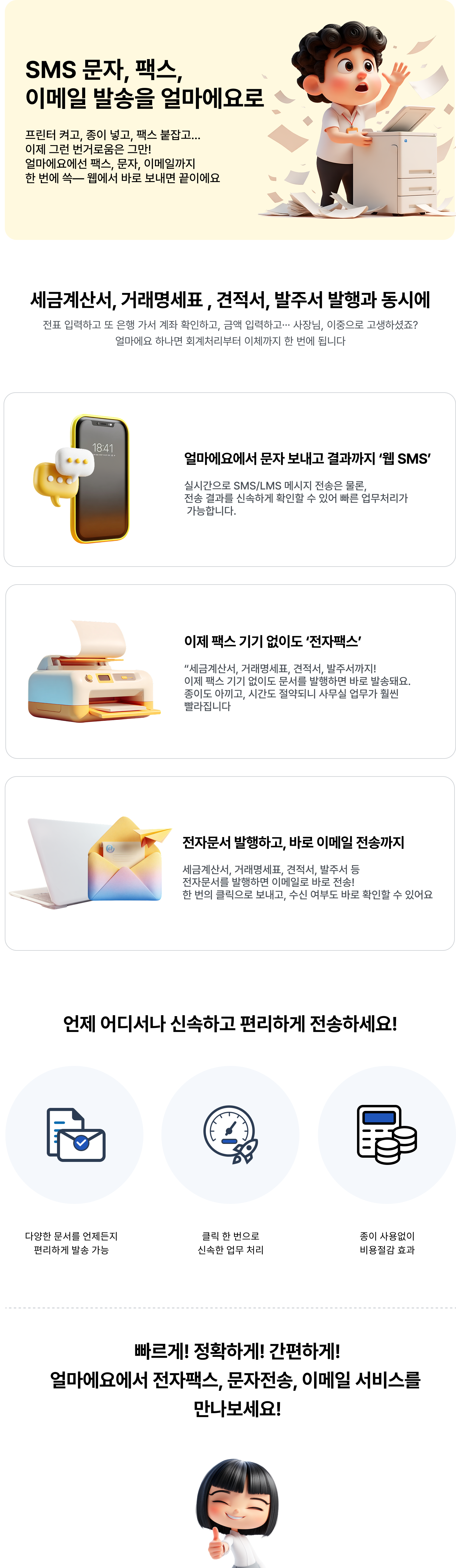 SMS 문자, 팩스, 이메일 발송을 얼마에요로. 얼마에요에선 팩스, 문자, 이메일까지 한 번에 쓱 웹에서 바로 보내면 끝이에요. 세금계산서, 거래명세표, 견적서, 발주서 발행과 동시에. 얼마에요에서 문자 보내고 결과까지 '웹SMS', 팩스 기기 없이도 '전자팩스
        ', 전자문서 발행하고 바로 이메일 전송까지 언제 어디서나 신속하고 편리하게 전송하세요! 다양한 문서를 언제든지 편리하게 발송 가능, 클릭 한 번으로 신속한 업무 처리, 종이 사용 없이 비용 절감 효과